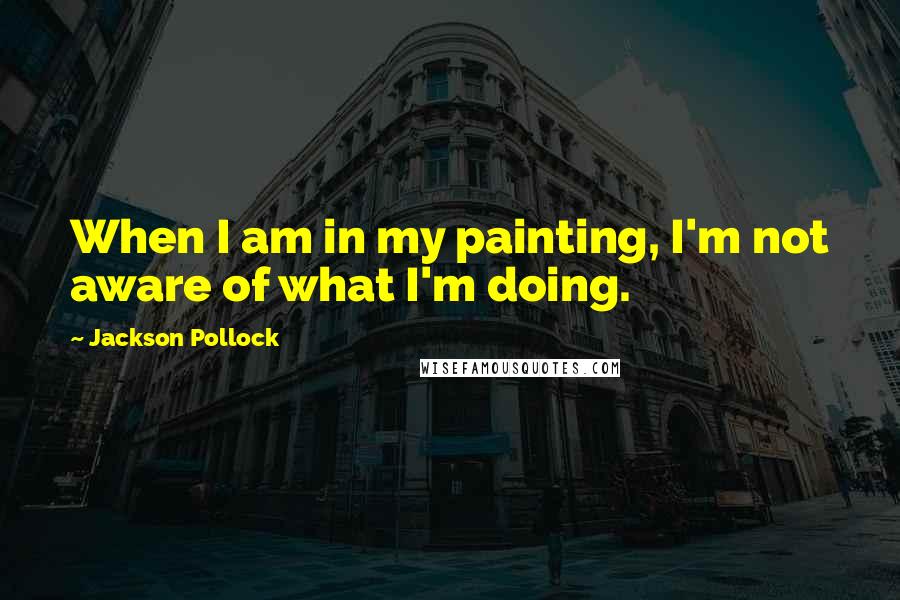 Jackson Pollock Quotes: When I am in my painting, I'm not aware of what I'm doing.