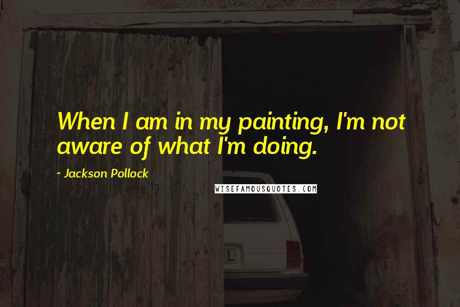 Jackson Pollock Quotes: When I am in my painting, I'm not aware of what I'm doing.