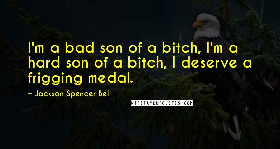 Jackson Spencer Bell Quotes: I'm a bad son of a bitch, I'm a hard son of a bitch, I deserve a frigging medal.