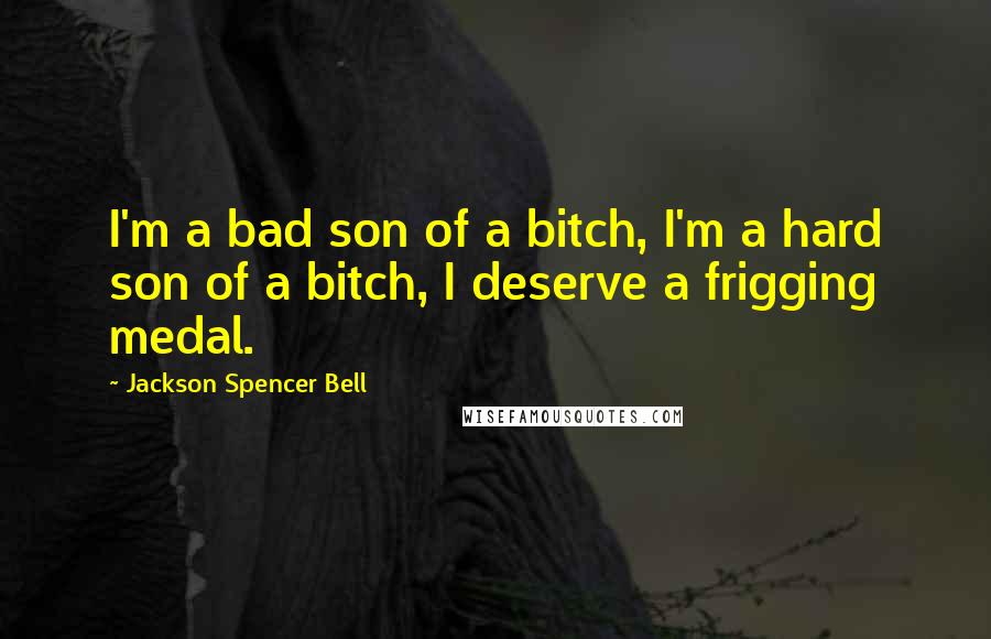 Jackson Spencer Bell Quotes: I'm a bad son of a bitch, I'm a hard son of a bitch, I deserve a frigging medal.