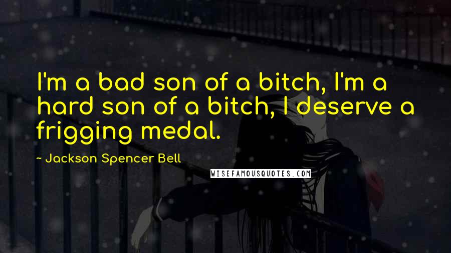 Jackson Spencer Bell Quotes: I'm a bad son of a bitch, I'm a hard son of a bitch, I deserve a frigging medal.