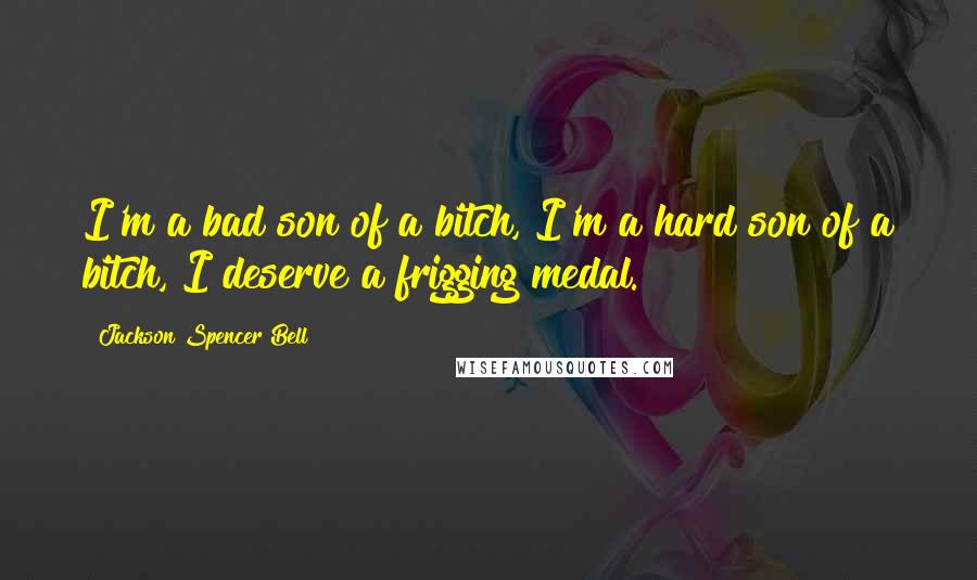 Jackson Spencer Bell Quotes: I'm a bad son of a bitch, I'm a hard son of a bitch, I deserve a frigging medal.