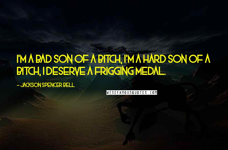 Jackson Spencer Bell Quotes: I'm a bad son of a bitch, I'm a hard son of a bitch, I deserve a frigging medal.