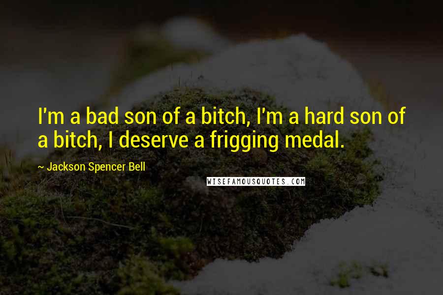 Jackson Spencer Bell Quotes: I'm a bad son of a bitch, I'm a hard son of a bitch, I deserve a frigging medal.