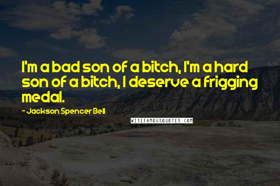 Jackson Spencer Bell Quotes: I'm a bad son of a bitch, I'm a hard son of a bitch, I deserve a frigging medal.