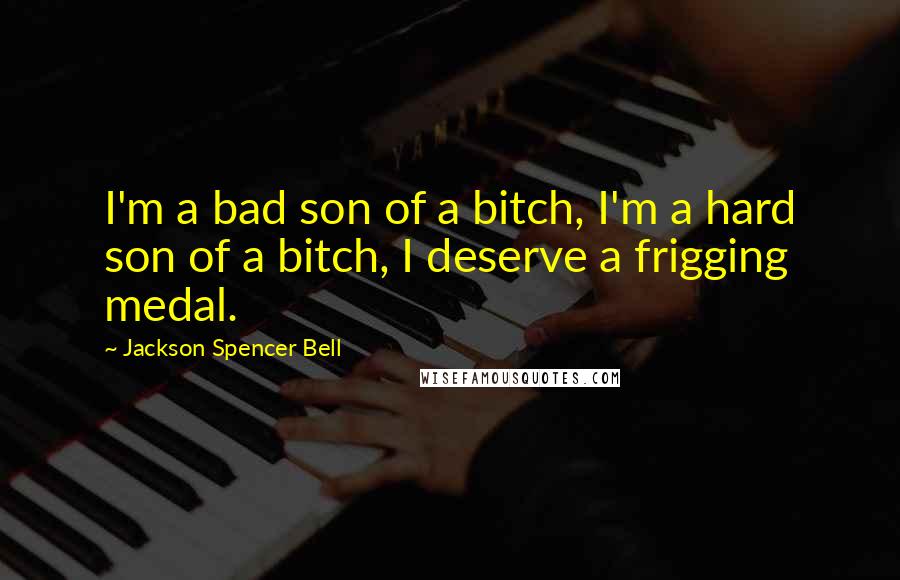 Jackson Spencer Bell Quotes: I'm a bad son of a bitch, I'm a hard son of a bitch, I deserve a frigging medal.