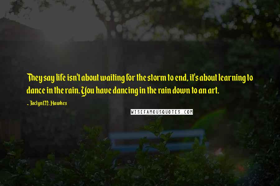 Jaclyn M. Hawkes Quotes: They say life isn't about waiting for the storm to end, it's about learning to dance in the rain. You have dancing in the rain down to an art.