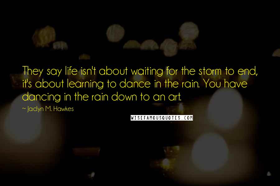 Jaclyn M. Hawkes Quotes: They say life isn't about waiting for the storm to end, it's about learning to dance in the rain. You have dancing in the rain down to an art.