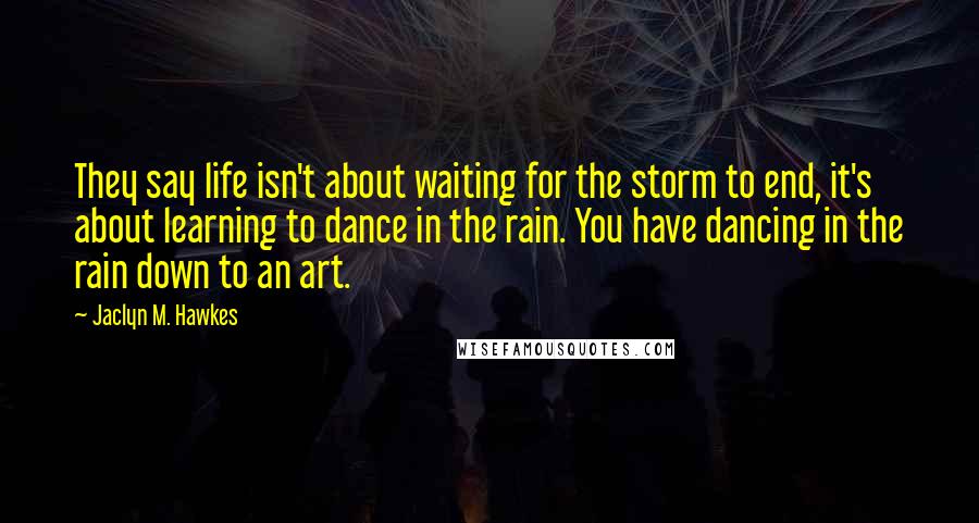 Jaclyn M. Hawkes Quotes: They say life isn't about waiting for the storm to end, it's about learning to dance in the rain. You have dancing in the rain down to an art.