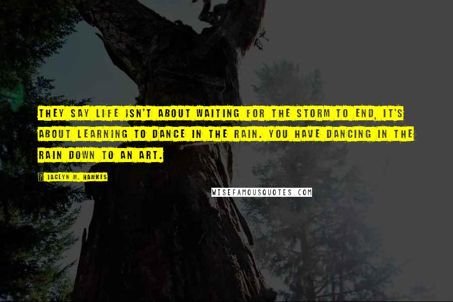 Jaclyn M. Hawkes Quotes: They say life isn't about waiting for the storm to end, it's about learning to dance in the rain. You have dancing in the rain down to an art.