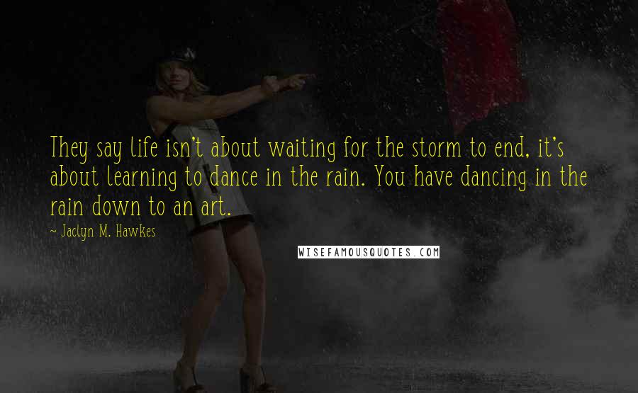 Jaclyn M. Hawkes Quotes: They say life isn't about waiting for the storm to end, it's about learning to dance in the rain. You have dancing in the rain down to an art.