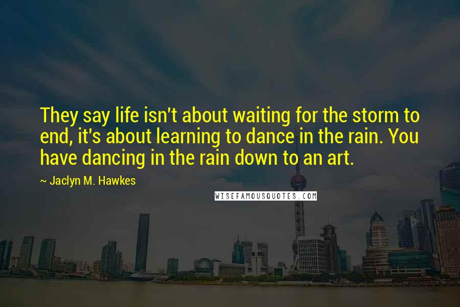 Jaclyn M. Hawkes Quotes: They say life isn't about waiting for the storm to end, it's about learning to dance in the rain. You have dancing in the rain down to an art.