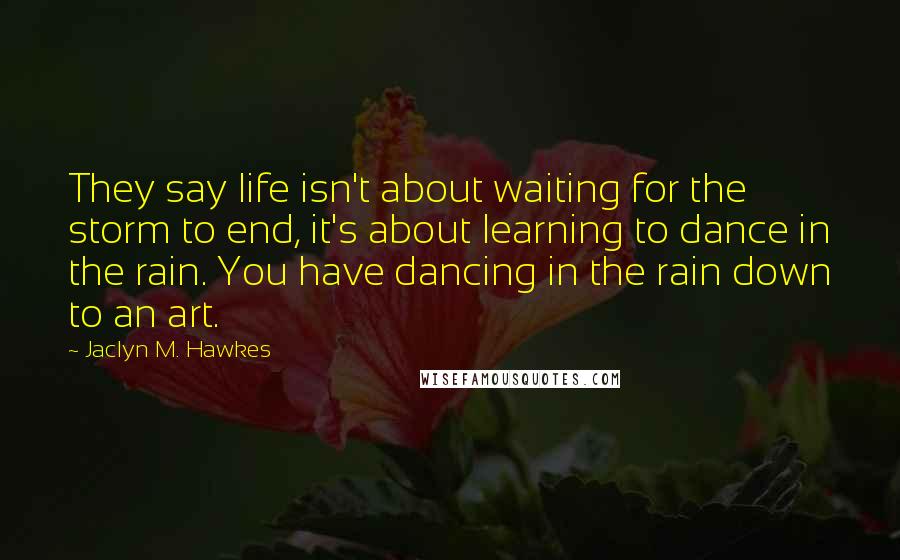 Jaclyn M. Hawkes Quotes: They say life isn't about waiting for the storm to end, it's about learning to dance in the rain. You have dancing in the rain down to an art.