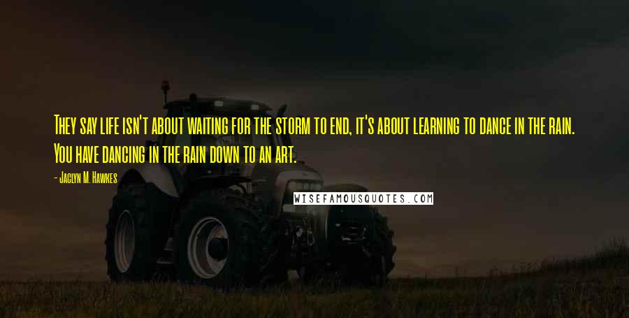 Jaclyn M. Hawkes Quotes: They say life isn't about waiting for the storm to end, it's about learning to dance in the rain. You have dancing in the rain down to an art.