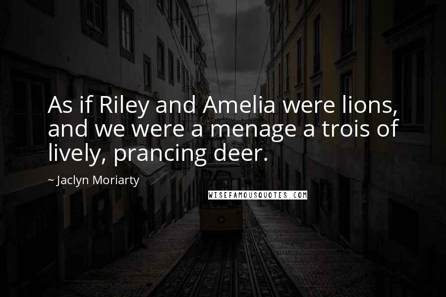 Jaclyn Moriarty Quotes: As if Riley and Amelia were lions, and we were a menage a trois of lively, prancing deer.