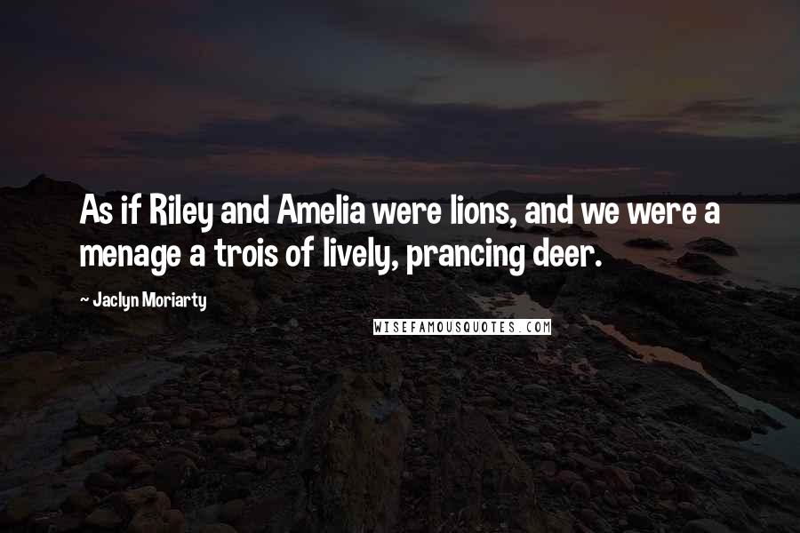 Jaclyn Moriarty Quotes: As if Riley and Amelia were lions, and we were a menage a trois of lively, prancing deer.