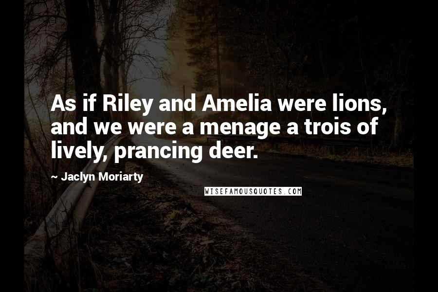 Jaclyn Moriarty Quotes: As if Riley and Amelia were lions, and we were a menage a trois of lively, prancing deer.