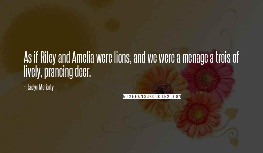 Jaclyn Moriarty Quotes: As if Riley and Amelia were lions, and we were a menage a trois of lively, prancing deer.