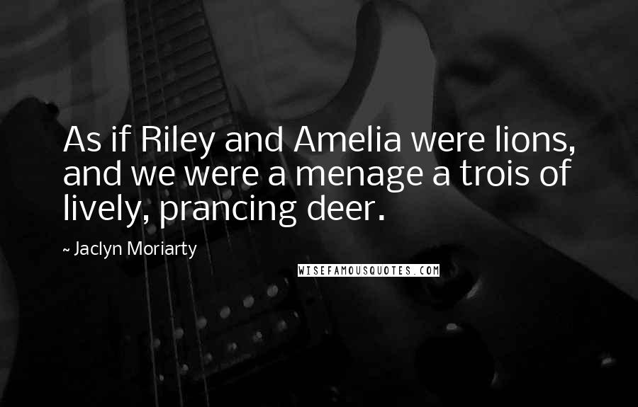 Jaclyn Moriarty Quotes: As if Riley and Amelia were lions, and we were a menage a trois of lively, prancing deer.