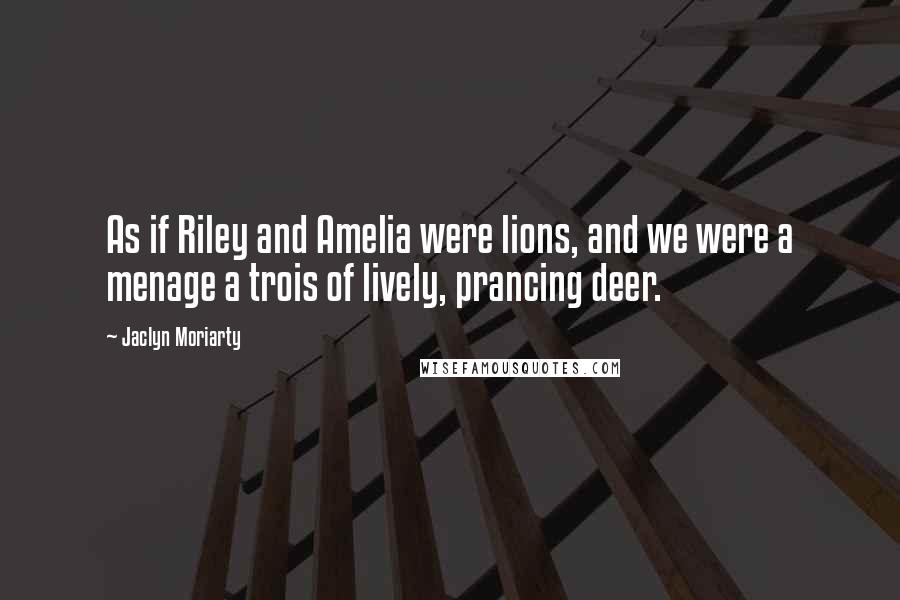 Jaclyn Moriarty Quotes: As if Riley and Amelia were lions, and we were a menage a trois of lively, prancing deer.