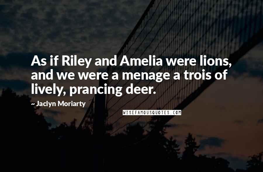 Jaclyn Moriarty Quotes: As if Riley and Amelia were lions, and we were a menage a trois of lively, prancing deer.