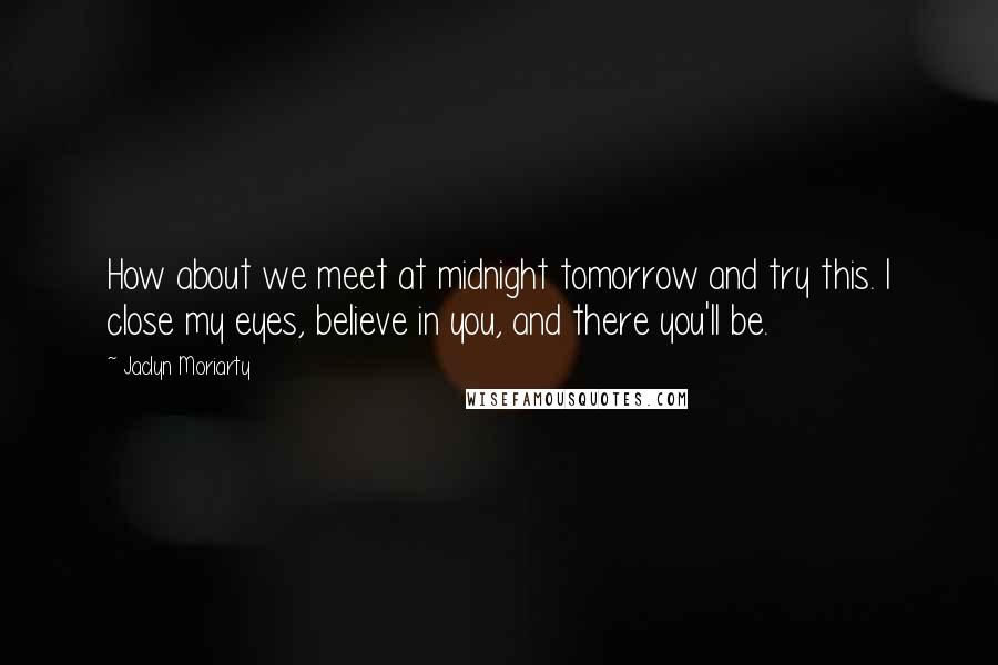 Jaclyn Moriarty Quotes: How about we meet at midnight tomorrow and try this. I close my eyes, believe in you, and there you'll be.