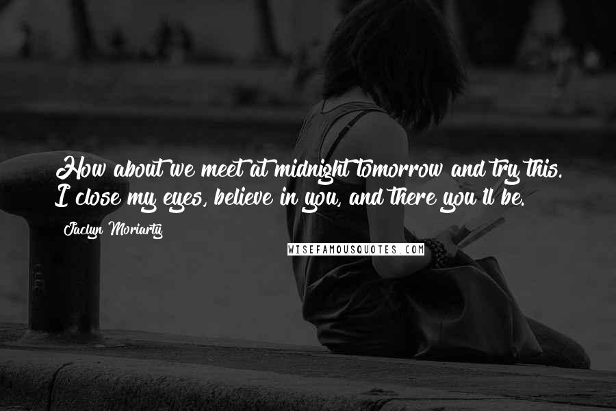 Jaclyn Moriarty Quotes: How about we meet at midnight tomorrow and try this. I close my eyes, believe in you, and there you'll be.