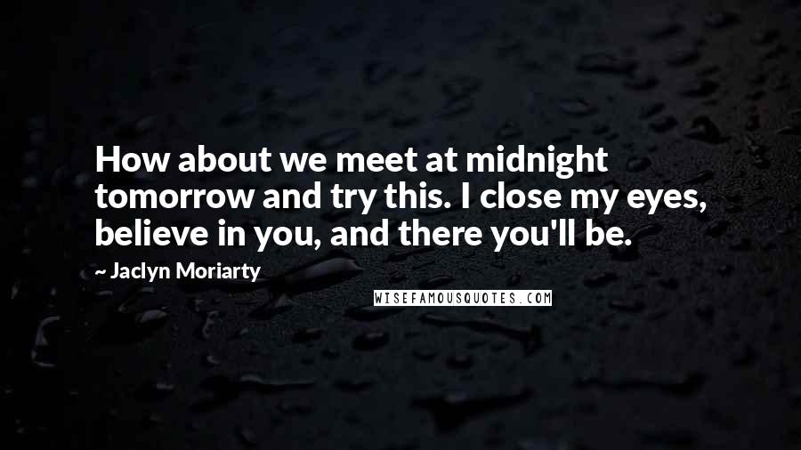 Jaclyn Moriarty Quotes: How about we meet at midnight tomorrow and try this. I close my eyes, believe in you, and there you'll be.