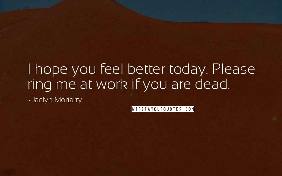 Jaclyn Moriarty Quotes: I hope you feel better today. Please ring me at work if you are dead.