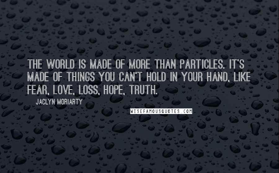 Jaclyn Moriarty Quotes: The world is made of more than particles. It's made of things you can't hold in your hand, like fear, love, loss, hope, truth.