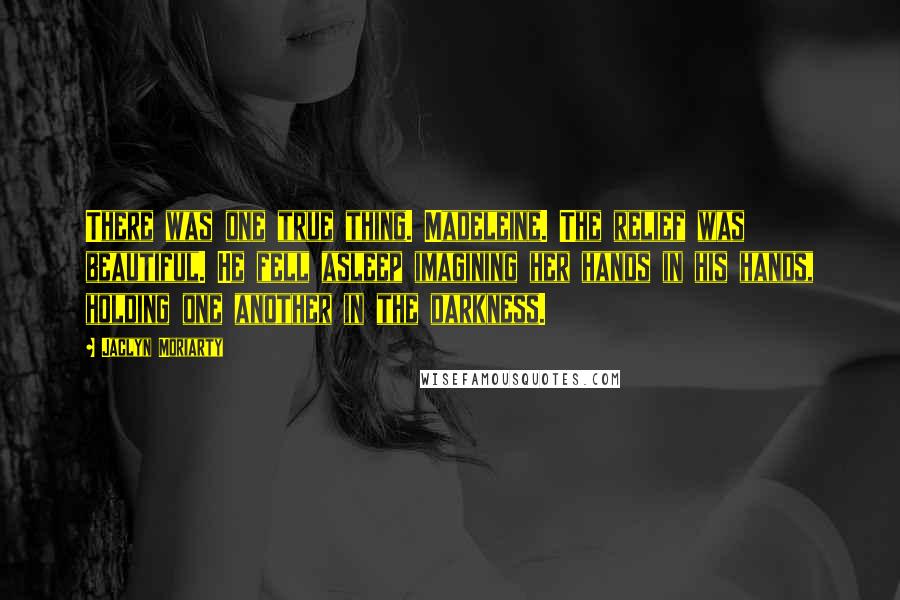 Jaclyn Moriarty Quotes: There was one true thing. Madeleine. The relief was beautiful. He fell asleep imagining her hands in his hands, holding one another in the darkness.