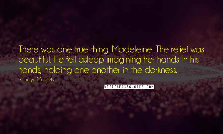 Jaclyn Moriarty Quotes: There was one true thing. Madeleine. The relief was beautiful. He fell asleep imagining her hands in his hands, holding one another in the darkness.