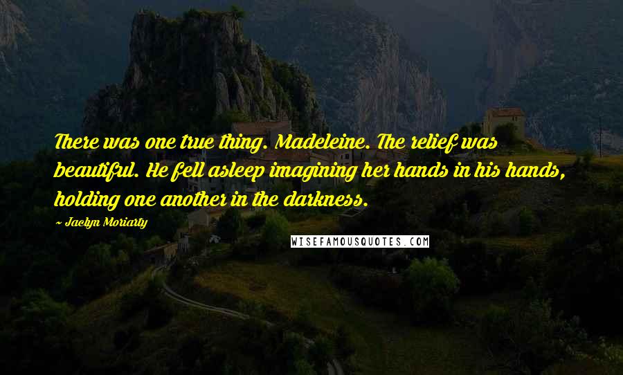 Jaclyn Moriarty Quotes: There was one true thing. Madeleine. The relief was beautiful. He fell asleep imagining her hands in his hands, holding one another in the darkness.