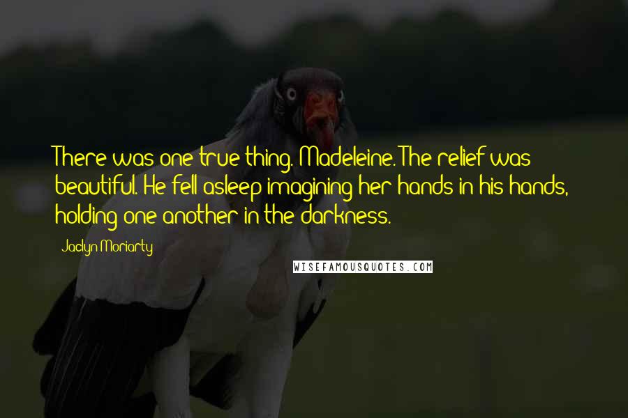 Jaclyn Moriarty Quotes: There was one true thing. Madeleine. The relief was beautiful. He fell asleep imagining her hands in his hands, holding one another in the darkness.