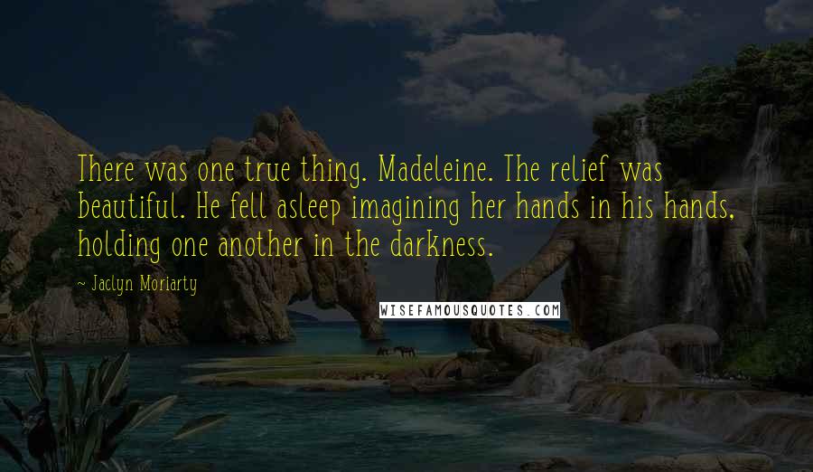 Jaclyn Moriarty Quotes: There was one true thing. Madeleine. The relief was beautiful. He fell asleep imagining her hands in his hands, holding one another in the darkness.