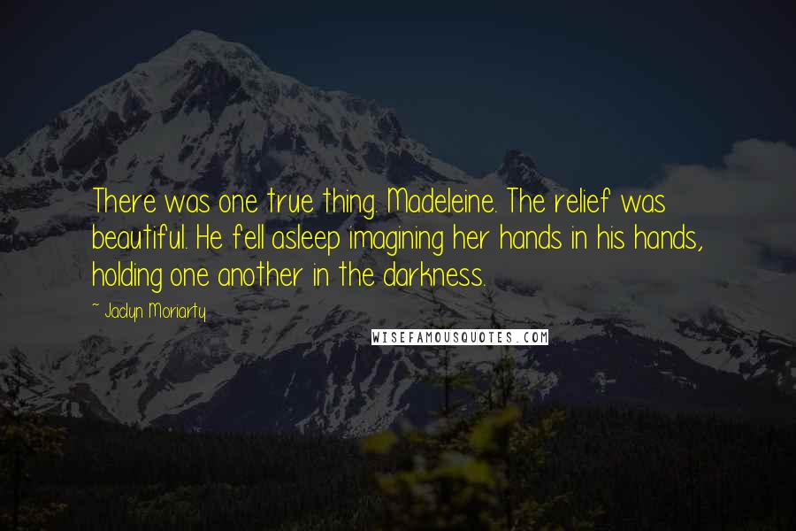 Jaclyn Moriarty Quotes: There was one true thing. Madeleine. The relief was beautiful. He fell asleep imagining her hands in his hands, holding one another in the darkness.