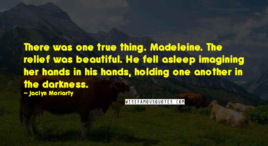 Jaclyn Moriarty Quotes: There was one true thing. Madeleine. The relief was beautiful. He fell asleep imagining her hands in his hands, holding one another in the darkness.