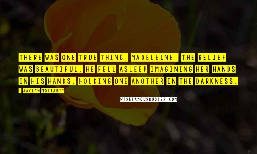 Jaclyn Moriarty Quotes: There was one true thing. Madeleine. The relief was beautiful. He fell asleep imagining her hands in his hands, holding one another in the darkness.