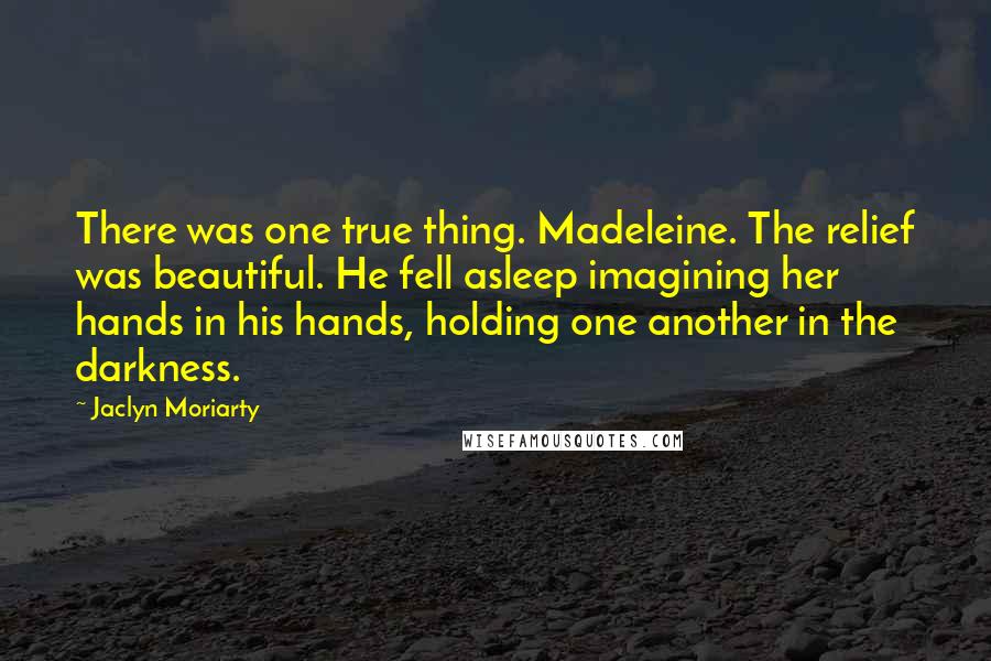 Jaclyn Moriarty Quotes: There was one true thing. Madeleine. The relief was beautiful. He fell asleep imagining her hands in his hands, holding one another in the darkness.