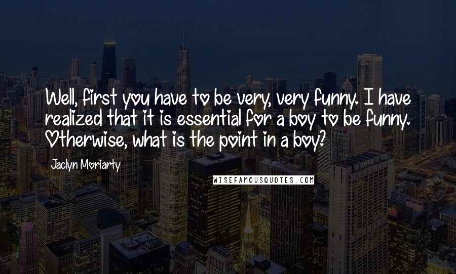 Jaclyn Moriarty Quotes: Well, first you have to be very, very funny. I have realized that it is essential for a boy to be funny. Otherwise, what is the point in a boy?