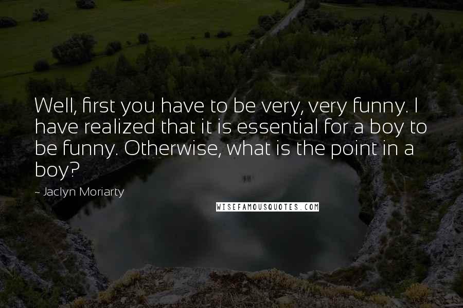Jaclyn Moriarty Quotes: Well, first you have to be very, very funny. I have realized that it is essential for a boy to be funny. Otherwise, what is the point in a boy?