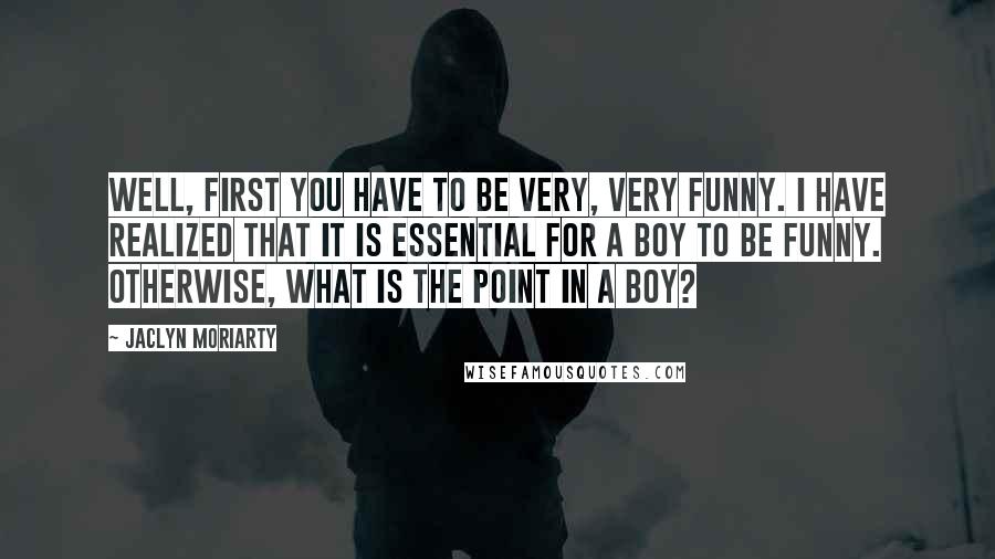 Jaclyn Moriarty Quotes: Well, first you have to be very, very funny. I have realized that it is essential for a boy to be funny. Otherwise, what is the point in a boy?