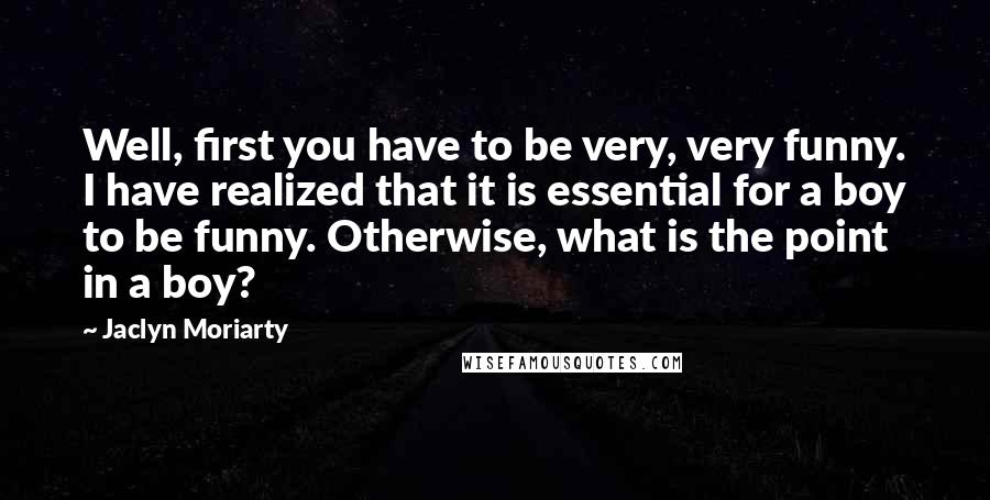 Jaclyn Moriarty Quotes: Well, first you have to be very, very funny. I have realized that it is essential for a boy to be funny. Otherwise, what is the point in a boy?