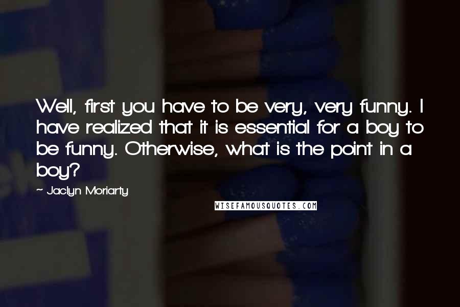 Jaclyn Moriarty Quotes: Well, first you have to be very, very funny. I have realized that it is essential for a boy to be funny. Otherwise, what is the point in a boy?
