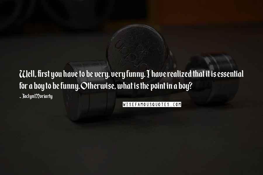 Jaclyn Moriarty Quotes: Well, first you have to be very, very funny. I have realized that it is essential for a boy to be funny. Otherwise, what is the point in a boy?
