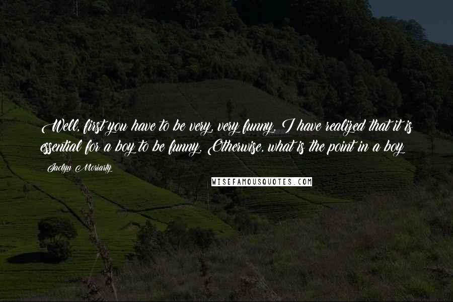 Jaclyn Moriarty Quotes: Well, first you have to be very, very funny. I have realized that it is essential for a boy to be funny. Otherwise, what is the point in a boy?