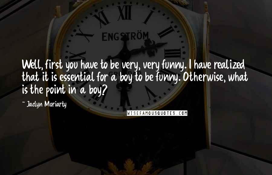 Jaclyn Moriarty Quotes: Well, first you have to be very, very funny. I have realized that it is essential for a boy to be funny. Otherwise, what is the point in a boy?