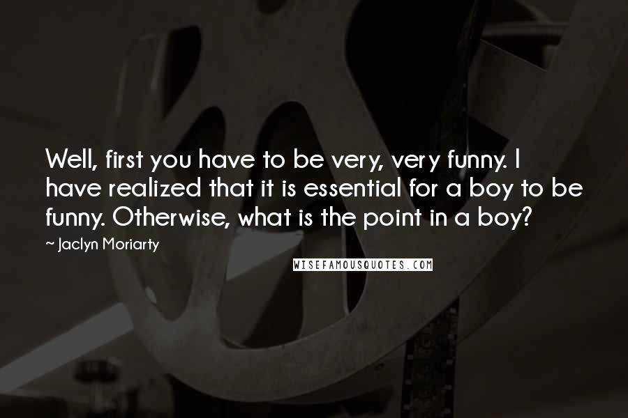 Jaclyn Moriarty Quotes: Well, first you have to be very, very funny. I have realized that it is essential for a boy to be funny. Otherwise, what is the point in a boy?