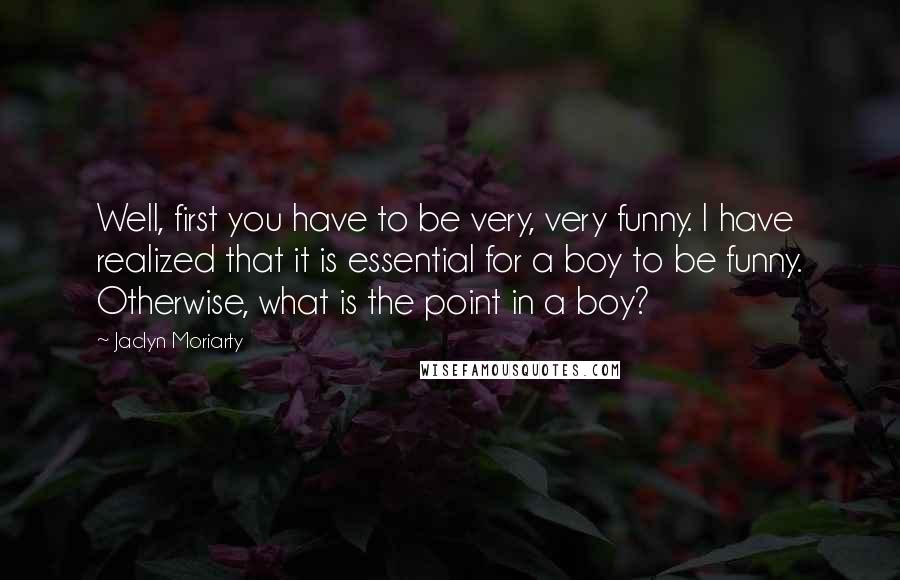 Jaclyn Moriarty Quotes: Well, first you have to be very, very funny. I have realized that it is essential for a boy to be funny. Otherwise, what is the point in a boy?