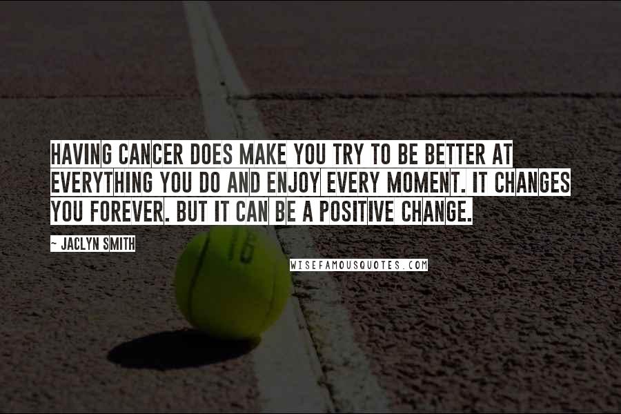 Jaclyn Smith Quotes: Having cancer does make you try to be better at everything you do and enjoy every moment. It changes you forever. But it can be a positive change.